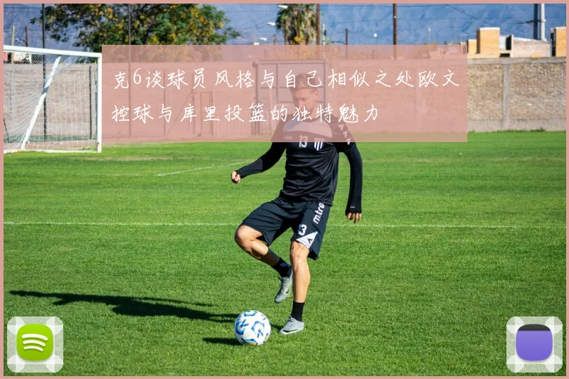克6谈球员风格与自己相似之处欧文控球与库里投篮的独特魅力