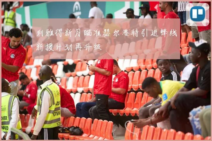 利雅得新月瞄准瑟尔洛特引进锋线新援计划再升级
