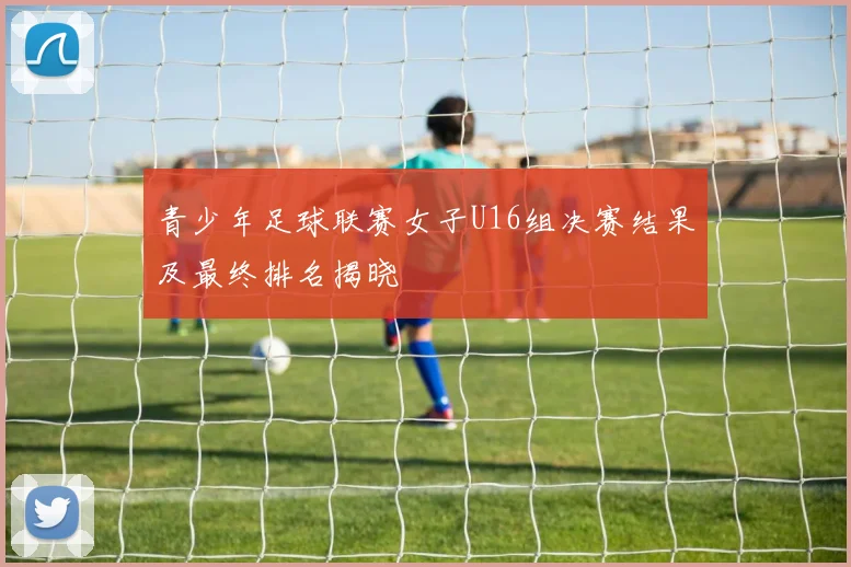 青少年足球联赛女子U16组决赛结果及最终排名揭晓