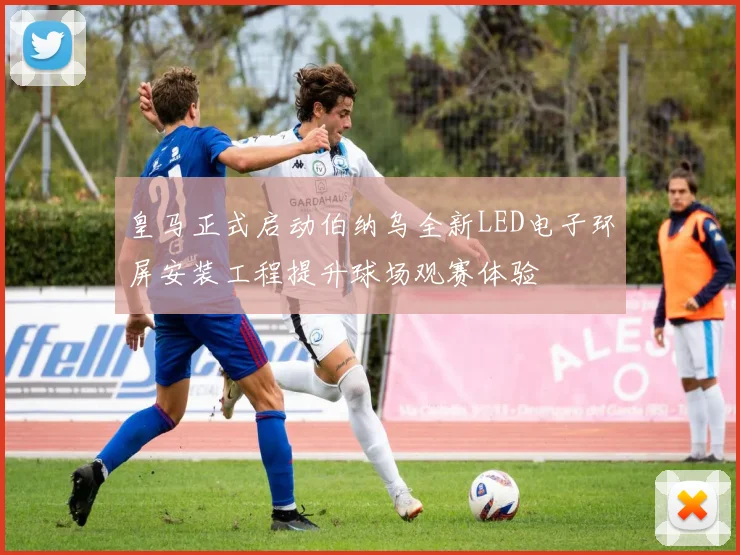 皇马正式启动伯纳乌全新LED电子环屏安装工程提升球场观赛体验