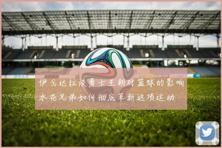 伊戈达拉谈勇士王朝对篮球的影响水花兄弟如何彻底革新这项运动