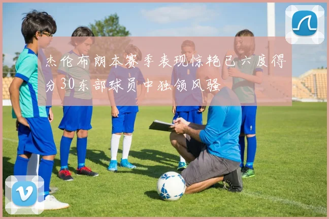 杰伦布朗本赛季表现惊艳已六度得分30东部球员中独领风骚