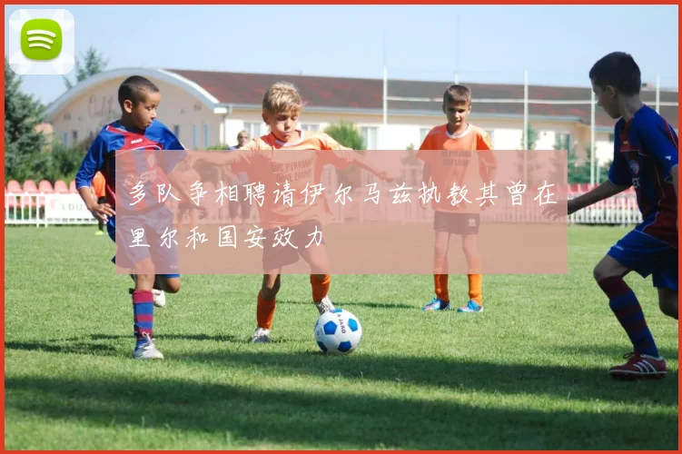 多队争相聘请伊尔马兹执教其曾在里尔和国安效力