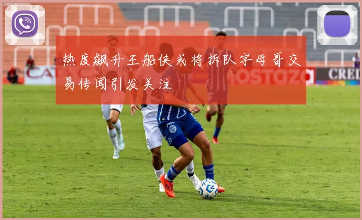 热度飙升王船侠或将拆队字母哥交易传闻引发关注