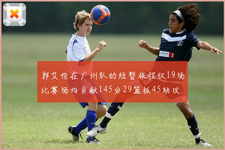 郭艾伦在广州队的短暂旅程仅19场比赛场均贡献145分29篮板45助攻