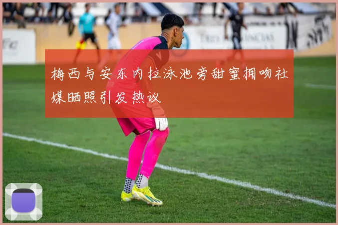 梅西与安东内拉泳池旁甜蜜拥吻社媒晒照引发热议