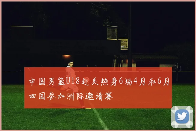 中国男篮U18赴美热身6场4月和6月回国参加洲际邀请赛