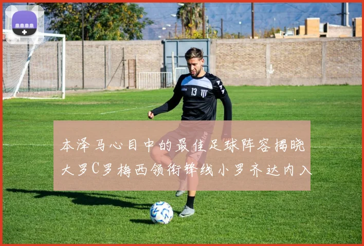 本泽马心目中的最佳足球阵容揭晓大罗C罗梅西领衔锋线小罗齐达内入选