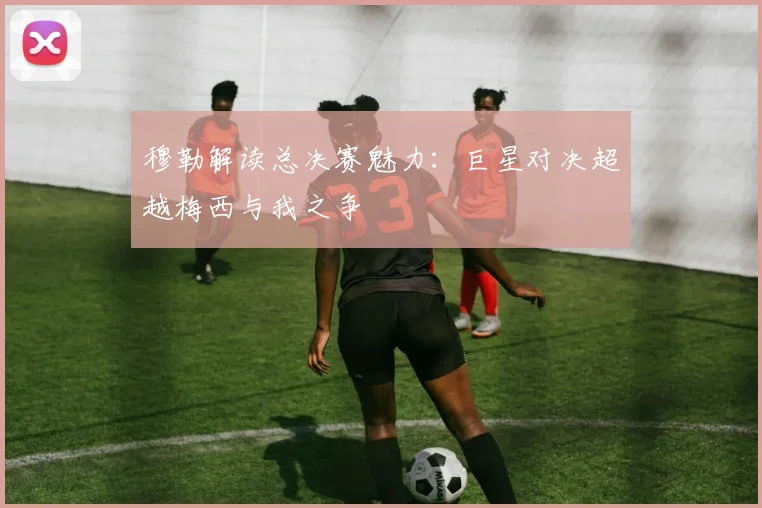 穆勒解读总决赛魅力：巨星对决超越梅西与我之争