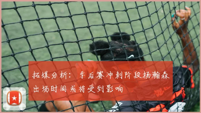 拓媒分析：季后赛冲刺阶段杨瀚森出场时间或将受到影响