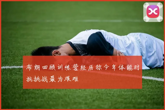 布朗回顾训练营经历称今年体能对抗挑战最为艰难