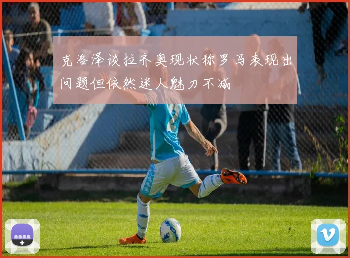 克洛泽谈拉齐奥现状称罗马表现出问题但依然迷人魅力不减