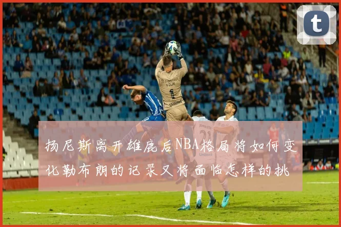 扬尼斯离开雄鹿后NBA格局将如何变化勒布朗的记录又将面临怎样的挑战