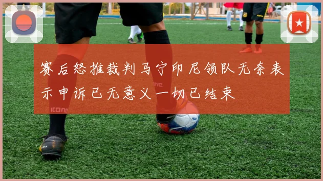 赛后怒推裁判马宁印尼领队无奈表示申诉已无意义一切已结束