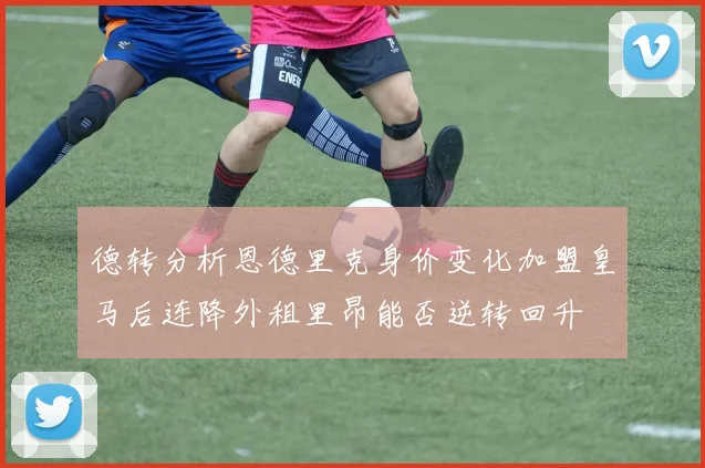 德转分析恩德里克身价变化加盟皇马后连降外租里昂能否逆转回升