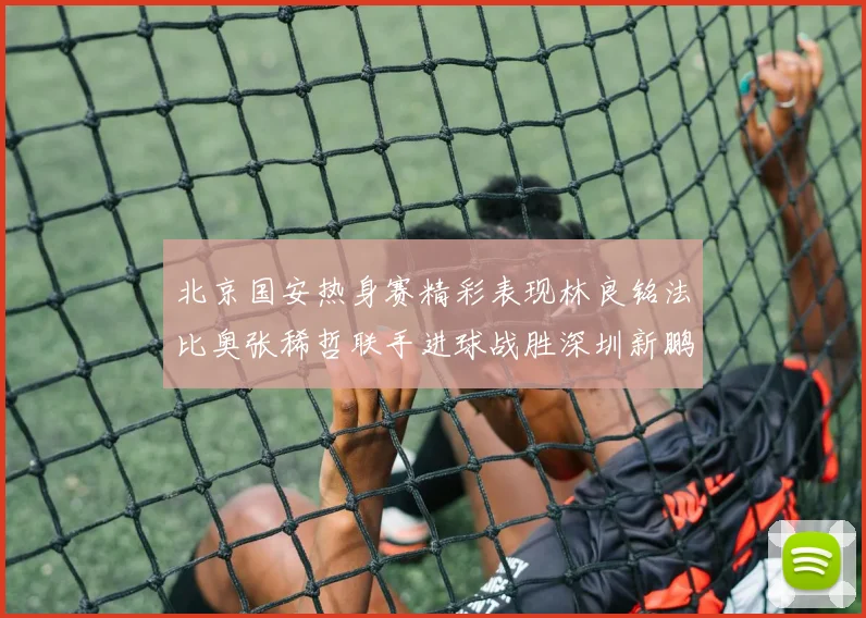 北京国安热身赛精彩表现林良铭法比奥张稀哲联手进球战胜深圳新鹏城