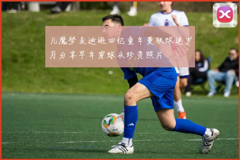 儿魔梦麦迪逊回忆童年曼联球迷岁月分享早年穿球衣珍贵照片