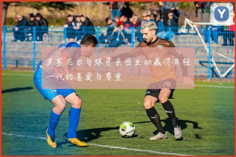 罗塞尼尔与球员亲密互动赢得年轻一代的喜爱与尊重