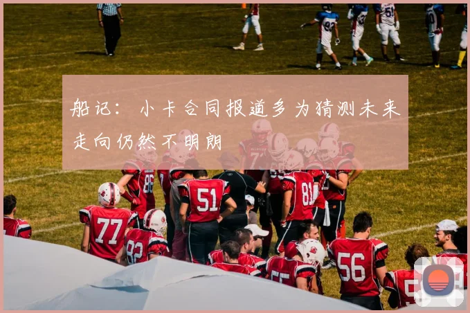 船记：小卡合同报道多为猜测未来走向仍然不明朗