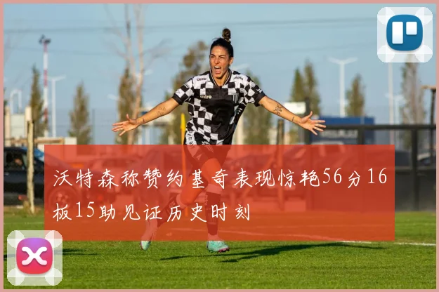 沃特森称赞约基奇表现惊艳56分16板15助见证历史时刻