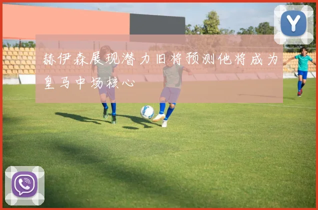 赫伊森展现潜力旧将预测他将成为皇马中场核心